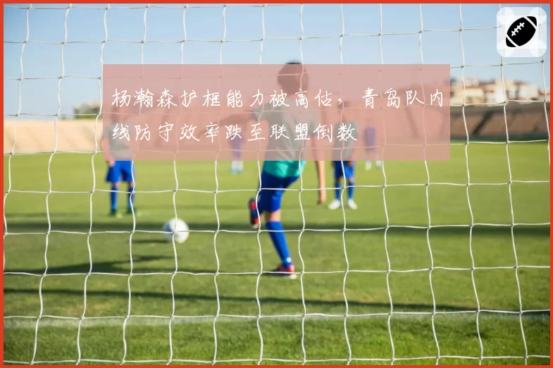 杨瀚森护框能力被高估，青岛队内线防守效率跌至联盟倒数