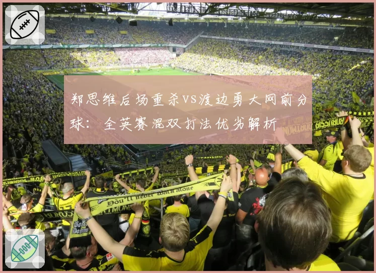 郑思维后场重杀vs渡边勇大网前分球：全英赛混双打法优劣解析